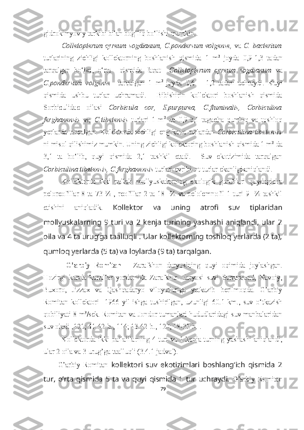 gidrokimyoviy tarkibi bilan bog’liq bo‘lishi mumkin..   
Colletopterum cyreum sogdianum, C.pondersum  volgense,   va   C. bacterium
turlarining   zichligi   kollektorning   boshlanish   qismida   1   m 2
  joyda   0,9-1,3   tadan
tarqalgan   bo‘lsa,   o‘rta     qismida   faqat     Colletopterum   cyreum   sogdianum   va
C.pondersum   volgense     tarqalgan   1   m 2  
joyda   0,6   –   1,2   tadan   uchraydi.   Kuyi
qismida   ushbu   turlar   uchramadi.     Bibishirin   kollektori   boshlanish   qismida
Sorbiculidae   oilasi   Corbicula   cor,   S.purpurea,   C.fluminalis,   Corbiculina
ferghanensis   va ,   C.tibetensis   turlari   1   m 2
  da   0,9-3,1   tagacha   qumloq   va   toshloq
yerlarda   tarqalgan.   Kolektorda   zichligi   eng   katta   turlardan   Corbiculina   tibetensis
ni misol qilishimiz mumkin. Uning zichligi kolektoring boshlanish qismida 1 m 2
 da
3,1   ta   bo‘lib,   quyi   qismida   2,1   tashkil   etadi.     Suv   ekotizimida   tarqalgan
Corbiculina tibetensis, C.ferghanensis  turlari evribiont turlar ekanligi aniqlandi.
Kollektorda   ikki   pallali   mollyuskalarning   ekologik   guruhlari   quydagicha
peloreofillar   8   ta   73   %   ,   reofillar   2   ta   18     %   va   pelolemnofil   1   turi   9     %   tashkil
etishini   aniqladik.   Kollektor   va   uning   atrofi   suv   tiplaridan
mollyuskalarning   9   turi   va   2   kenja   turining   yashashi   aniqlandi,   ular   2
oila va 4 ta urug’ga taalluqli  .  Ular kollektorning toshloq yerlarda (2 ta),
qumloq yerlarda (5 ta) va loylarda (9 ta) tarqalgan.  
  G’arbiy   Romitan   –   Zarafshon   daryosining   quyi   oqimida   joylashgan.
Hozirgi   kunda   kanallar   yordamida   Zarafshon   daryosi   suvi   Samarqand,   Navoiy,
Buxoro,   Jizzax   va   Qashqadaryo   viloyatlariga   yetkazib   berilmoqda.   G’arbiy
Romitan   kollektori     1966   yil   ishga   tushirilgan,   uzunligi   60.1   km.,   suv   o‘tkazish
qobiliyati 8 m 3
/sek. Romitan va Jondor tumanlari hududlaridagi suv manbalaridan
suv oladi [121; 41-42- b ., 114; 13-42- b ., 120; 18-30- b .].
Kollektorda ikki pallalilarning 4 turi va 1 kenja turning yashashi  aniqlandi,
ular 2 oila va 3 urug’ga taalluqli (3.4.1-jadval).
G’arbiy   Romitan   kollektori   suv   ekotizimlari   boshlang’ich   qismida   2
tur,   o‘rta   qismida   5   ta   va   quyi   qismida   1   tur   uchraydi.   G’arbiy   Romitan
79 