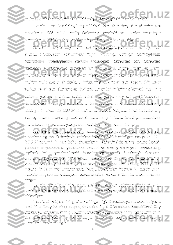 muhofaza qilish choralarini ishlab chiqishga xizmat qilishi bilan izohlanadi.
Tadqiqot   natijalarining   joriy   qilinishi.   Zarafshon   daryosi   quyi   oqimi   suv
havzalarida   ikki   pallali   mollyuskalarning   tarqalishi   va   ulardan   iqtisodiyot
tarmoqlarida foydalanish yuzasidan olingan ilmiy natijalar asosida:
Zarafshon   daryosi   quyi   oqimi   suv   tiplarida   tarqalgan   endem   va   noyob   tur
sifatida   O‘zbekiston   Respublikasi   “ Qizil   kitobi ” ga   kiritilgan   C olletopterum
bactrianum ,   Colletopterum   cureum   sogdianum ,   Corbicula   cor,   Corbicula
fluminalis   va   Corbicula   purpurea   lar   populyatsiyalarining   holati   va   ularni
muhofaza   qilish   bo‘yicha   ishlab   chiqilgan   chora-tadbirlar   Ekologiya   va   atrof-
muhitni   muhofaza   qilish   davlat   qo‘mitasining   Buxoro   viloyati   Kogon,   G’ijd u von
va Navoiy viloyati Karmana   va   Qiziltepa   tuman bo‘limlarining kamyob   hayvonot
turlarini   yashash   muhitida   saqlab   qolish   faoliyatiga   joriy   etilgan   (O‘zbekiston
Respublikasi   Ekologiya   va   atrof-muhitni   muhofaza   qilish   davlat   qo‘mitasining
202 2   yil   1   dekabr   0 3 -02/ 7 - 3416   ma’lumotnomasi).   Natijada,   lokal   hududlardagi
suv   rejimlarini   mavsumiy   boshqarish   orqali   noyob   turlar   tarqalgan   biotoplarni
muhofaza qilish va populyatsiyalarini saqlab qolish imkonini bergan;
ikki   pallali   mollyuskalarning   saproblik   xususiyati   asosida   chuchuk   suv
havzalarining tozalik darajasini aniqlash bo‘yicha ishlab chiqilgan tavsiyalar  I-OT-
2019-21-raqamli   "Tovar   bali q   chava q larini   yetishtirishda   tabiiy   ozu q a   bazasi-
plankton   organizmlard a   yetishtirish   usul l ari   va   amaliy   ahamiyati"   mavzusidagi
loyihada   baliq   yetishtiriluvchi   havzalarning   organik   ifloslanish   darajasini
aniqlashda   foydalanilgan   (O‘zbekiston   Respublikasi   Oliy   va   o‘rta   maxsus   ta’lim
vazirligi   Muqumiy nomidagi Qo‘qon davlat pedagogika instituti ning 202 2 -yil   28 -
noyabr   340 -son   ma’lumotnomasi).   Natijada,   baliqlar   intensiv   ko‘paytiriluvchi
havzalarning saproblik darajasini tezkor aniqlash va suv sifatini baholash imkonini
bergan.
Tadqiqot   natijalarining   aprobatsiyasi.   Mazkur   tadqiqtot   natijalari   9   ta,
jumladan  5  ta xalqaro va  4  ta respublika ilmiy-amaliy anjumanlarda muhokamadan
o‘tkazilgan.
Tadqiqot   natijalarining   e’lon   qilinganligi.   Dissertatsiya   mavzusi   bo‘yicha
jami   1 4 ta ilmiy ish chop etilgan, shulardan   6   tasi  O‘zbekiston Respublikasi  Oliy
attestasiya komissiyasining doktorlik dissertasiyalari asosiy ilmiy natijalarini chop
etish tavsiya etilgan ilmiy nashrlarda, jumladan   3   tasi  respublika va   3   tasi  xorijiy
jurnallarda nashr qilingan.
8 