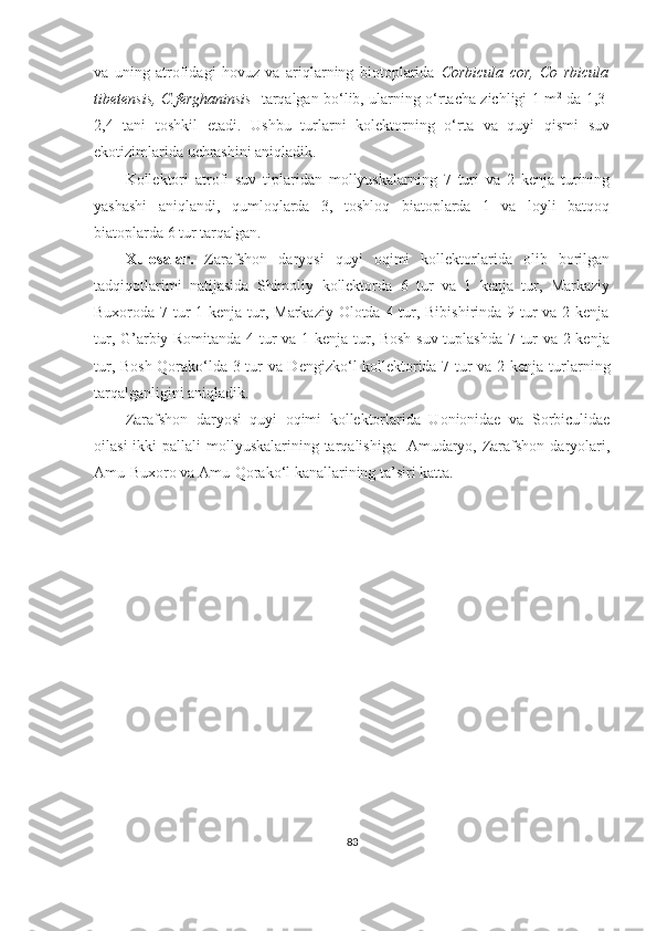 va   uning   atrofidagi   hovuz   va   ariqlarning   biotoplarida   Corbicula   cor,   Co   rbicula
tibetensis, C.ferghaninsis    tarqalgan bo‘lib, ularning o‘rtacha zichligi 1 m 2
  da 1,3-
2,4   tani   toshkil   etadi.   Ushbu   turlarni   kolektorning   o‘rta   va   quyi   qismi   suv
ekotizimlarida uchrashini aniqladik.
Kollektori   atrofi   suv   tiplaridan   mollyuskalarning   7   turi   va   2   kenja   turining
yashashi   aniqlandi,   qumloqlarda   3,   toshloq   biatoplarda   1   va   loyli   batqoq
biatoplarda 6 tur tarqalgan.
Xulosalar.   Zarafshon   daryosi   quyi   oqimi   kollektorlarida   olib   borilgan
tadqiqotlarimi   natijasida   Shimoliy   kollektorda   6   tur   va   1   kenja   tur,   Markaziy
Buxoroda 7 tur  1 kenja tur, Markaziy Olotda 4 tur, Bibishirinda 9 tur  va 2 kenja
tur, G’arbiy Romitanda 4 tur va 1 kenja tur, Bosh suv tuplashda 7 tur va 2 kenja
tur, Bosh-Qorako‘lda 3 tur va Dengizko‘l kollektorida 7 tur va 2 kenja tur larning
tarqalganligini aniqladik.
Zarafshon   daryosi   quyi   oqimi   kollektorlarida   Uonionidae   va   Sorbiculidae
oilasi  ikki  pallali  mollyuskalarining tarqalishiga   Amudaryo, Zarafshon daryolari,
Amu-Buxoro va Amu-Qorako‘l kanallarining ta’siri katta.
83 