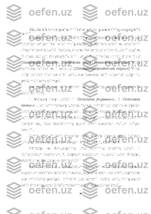 3.5.. Zarafshon daryosi sohili ikkipallali mollyuskalarining zoogeografik
tahlili
Zoogeografik   ma’lumotlar   1995-2021   yillarda   Zarafshon   daryosi   sohili   suv
tiplaridan   terilgan   ikki   pallali   mollyuskalarning   faunistik   tarkibi   va   tarqalishini
o‘rganish asosida tuzildi.  Natijada, 9 tur va ikki kenja tur aniqlandi, ular  4  urug’ va
2   oilaga   taalluqli.   Zoogeografik   tahlil   uchun   6   tur   hisobga   olindi,   chunki   3   tur
( Sinanodonta   orbicularis,   Sinanodonta   gibba,   Sinanodonta   puerorum )   Xitoy
kompleks   baliqlari   va   1   kenja   tur   ( Colletopterum   ponderosum   volgense )   Volga
bo‘yi   baliqlari   bilan   tasodifan   ushbu   suv   havzasiga   kelib   qolganligi   tufayli   bu
yerda muhokama etilmaydi.
Suv   malakofaunasi   kelib   chiqishi   va   tarqalishiga   qarab   2   zoogeografik
guruhdan iborat:
1 .   Markaziy   Osiyo   turlari:   1.   Corbiculina   ferghanensis ,   2.   Corbiculina
tibetensis . Ular Tarim markaziy turlariga mansub. Birinchi tur Farg’ona vodiysidan
tortib   Zarafshon   vodiysigicha   tarqalgan.   Ikkinchi   tur   sharqda   Xitoydagi   Ko‘knor
ko‘lidan tortib, g’arbda Sirdaryo va Amudaryo quyi oqimigacha tarqalgan ,  pelofil.
Oxirgisi   esa,   faqat   Zarafshonning   yuqori   qismi   suvlaridan   ma’lum   bo‘lgan
krenofil.
Corbicula   urug’i   kelib   chiqishiga   qarab   Sharqiy   Osiyoda   paydo   bo‘lgan,
uning turlari Avstraliyada ham topilgan  [84; 161-163- b ., 85; 76-87- b .].  .
2 .Sirdaryo   va   Amudaryoning   o‘rta   oqimining   endemik   turlari:   1.
Colletopterum   bactrianum,   2.   C.cyreum   sogdianum.   Bu   guruh   turlari   Sirdaryo,
Zarafshon va Amudaryo endemiklaridir.
Katta   ikkipallalilar   –   Colletopterum   bactrianum   va   Colletopterum   cyreum
sogdianum tekisliklar kanallari, hovuzlar, daryoning sekin oqar qismi, qayirlar va
suv   omborlarida   yashaydi.   Birinchisi   juda   kamchil.   Barcha   ushbu   mollyuskalar
kelib chiqishiga qarab C o‘ g’d markazining faunistik guruhiga kiradi.
84 