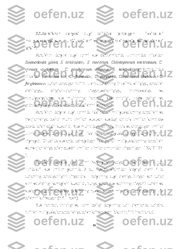 3.6.Zarafshon   daryosi   quyi   oqimida   tarqalgan     ikkipallali
mollyuskalarga   suv   mu h iti   omillari   va   suv   gidrokimyoviy   ko‘rsatkichlari
ta’siri.
Zarafshon   daryosi   quyi   oqimi   suv   ekotizimlarida   Uonionidae   oilasidan
Sinanodonta   gibba,   S.   orbicularis,   S.   ruerorum,   Colletopterum   bactrianum,   C.
cyreum   sogdianum,     C.   ponderosum   volgense,   S.   kokandicum ,   Sorbiculidae
oilasidan   Corbicula   cor,   C.   fluminalis,   C.   purpurea ,   Corbiculina   tibetensis,   C.
ferghanensis  turlari tarqalgan bo‘lib. Ushbu turlarning bioxilma-xilligiga, tarqalish
zichligiga,   chig’anoqlarining   o‘zgaruvchanligiga,   biomassasiga   va
populyasiyalariga   suv   muhitining   harorati,   suv   tiniqligi,   oqim   tezligi   va
gidrokimyoviy ko’rsatkichlari o‘z ta’sirini ko‘rsatadi.   
Zarafshon   daryosi   quyi   oqimida   ikki   pallali   mollyuskalarning   tarqalishi   va
rivojlanishiga   tashqi   muhit   omillari   xususan   suvdagi   abiotik   omillar   kompleks
tarzda ta’sir etishi kuzatildi. Suv muhitidagi   abiotik, biotik va antropogen omillar
Uonionidae   va   Corbiculidae   oilasi     ikki   pallali   mollyuskalar   hayotida   muhim   rol
o‘ynaydi.   Chuchuk   suvlarda   uchraydigan   ikki   pallali   mollyuskalarning   tarqalishi
va rivojlanishiga ta’sir etuvchi omillar  olimlar tomonidan o‘rganilgan [129; 21-23-
b.].
Zarafshon   daryosi   quyi   oqimi   Navoiy   viloyatiga     kirish   qismi   10   tur,
To‘dako‘l   suv   ombori   yaqinida   7   ta,   Buxoro   shahridan   kieyngi   qismi   4   ta
turlarning   tarqalganligini   o‘rgandik.     Daryoning   quyi   qismiga   borgan   sari   turlar
soni va zichligi kamayishi kuzatildi, bunga sabab suv sathining o‘zgarib turishi va
suvlarning   gidrokimyoviy   tarkibining   ruxsat   etilgan   miyordan   ortiq   ekanligi   o‘z
ta’sirini ko‘rsatgan  (3.6.1-rasm).
Suv   harorati,   tiniqligi   va   oqim   tezligi   daryoning   turli   qismlarida   turlicha
bo‘lishi mollyuskalar tarqalishiga ta’sir ko‘rsatuvchi faktor bo‘lib hisoblanadi.
86 