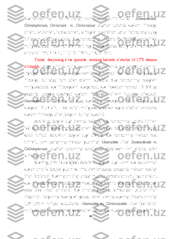 Suv haroratining 11- 22    0
S   oralig’i optimal zonasi bo‘lib bunda           Sinanodonta,
Colletopterum,   Corbicula     va   Corbiculina   urug’lari   turlarida   suvlarni   filtrasiya
qilishi, oziqlanishi,  harakatlanishi,  ko‘payish  bosqichlari   uchun harorat  eng  qulay
bo‘lgan muhitni hosil qiladi.   Suv haroratining   o‘rtacha 22- 26   0
S yuqori bo‘lishi
mollyuskalarga   maksimal   ta’sir   etib   hayot   jarayonlariga   salbiy   ta’sir   ko‘rsatishi
aniqlandi  [134; 3-18-b., 110; 120-126-b., 108; 21-23-b.] .
Yozda   daryoning o‘rta qismida   suvning harorati o‘rtacha 16-22 0
S ekanini
o‘lchadik.   Daryo sohilida mollyuskalarning rivojlanishida suv harorati  muhim rol
o‘ynaydi.   Zarafshon   daryosi   quyi   qismida   suv   harorati   ikki   pallali   mollyuskalar
filtrasiya   faolligiga   ham   ta’sir   etishini   kuzatdik.   Suv   haroratining   pasayishi
mollyuskalarda   suv   filtrasiyasini   susaytiradi,   suv   havzalari   harorati   +2+5 0
S   ga
yetganda   ularning   aksariyati   suvlarni   filtrasiya     qilishni   butunlay   to‘xtatadi.
Unionidae   oilasi   turlarida   +4 0  
S   da   suvlarning   filtrasiya     qilish   qobil i yati   juda
susayadi   [ 31 ;   8-9- b .].   Ikki   pallali   mollyuskalar   asosan   sayoz   qirg’oqli   zonalarda
suvlarni filtirasiya qilish jarayoni faolligi kuzatildi. 
Zarafshon   daryosi   quyi   qismida   fasllarda   suv   haroratining   turlicha   bo‘lishi
ikki   pallali   mollyuskalarning   oziqlanishi   va   filtrasiya   faolligi   turlicha   bo‘lishiga
sabab   bo‘ladi.   Zarafshon   daryosi   quyi   qismida   suv   haroratining   nisbatan   past
bo‘lishi,   oqim   tezligining   nisbatan   yuqoriligi   Unionidae   oilasi   Sinanodonta   va
Colletopterum   urug’lari   turlarining   tarqalishiga   cheklovchi   omil   sifatida   ta’sir
ko‘rsatgan. 
  Suvning   tiniqlik   darajasi.   Zarafshon   daryosi   quyi   oqimi   suv   ekotizimlari
suvlari tiniqlik darajasi yuqori va o‘rta qismlaridagiga qaraganda nisbatan pastligi
bilan farqlanadi. Suvning tiniqligi undagi muallaq zarrachalar qum, loy, plankton,
suv o‘tlari va boshqa moddalarning mavjudligiga bog’liq. Suvning tiniqlik darajasi
sekki   diski   orqali   aniqlandi.   Suv   tiniqligi   yuqorida   ko‘rsatilgan   uslublar   bilan
o‘rganildi. Daryoning   Navoiy viloyatiga   kirish qismida   suvning o‘rtacha tiniqligi
0,26-0,32   m.   bo‘lgan   xududlarda     Unionidae   va   Corbiculidae   oilasi   ikki   pallali
mollyuskalarning rivojlanishi va tarqalishi uchun suv muxiti nisbatan qulay bo‘lib,
88 