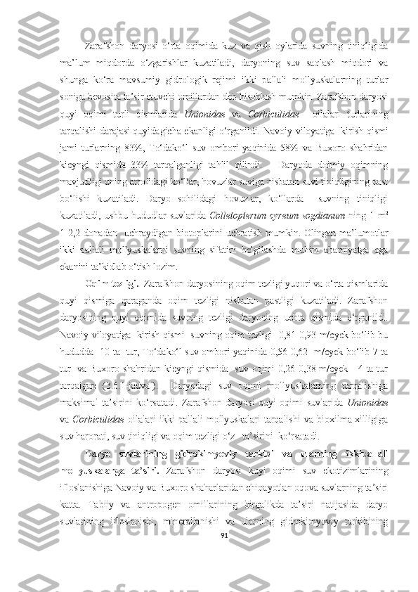 Zarafshon   daryosi   o‘rta   oqimida   kuz   va   qish   oylarida   suvning   tiniqligida
ma’lum   miqdorda   o‘zgarishlar   kuzatiladi,   daryoning   suv   saqlash   miqdori   va
shunga   ko‘ra   mavsumiy   gidrologik   rejimi   ikki   pallali   mollyuskalarning   turlar
soniga bevosita ta’sir etuvchi omillardan deb hisoblash mumkin. Zarafshon daryosi
quyi   oqimi   turli   qismlarida   Unionidae   va   Corbiculidae     oilalari   turlarining
tarqalishi darajasi quyidagicha ekanligi o‘rganildi.   Navoiy viloyatiga   kirish qismi
jami   turlarning   83%,   To‘dako‘l   suv   ombori   yaqinida   58%   va   Buxoro   shahridan
kieyngi   qismida   33%   tarqalganligi   tahlil   qilindi.       Daryoda   doimiy   oqimning
mavjudligi uning atrofidagi ko‘llar, hovuzlar suviga nisbatan suvi tiniqligining past
bo‘lishi   kuzatiladi.   Daryo   sohilidagi   hovuzlar,   ko‘llarda     suvning   tiniqligi
kuzatiladi, ushbu hududlar  suvlarida   Colletopterum  cyreum  sogdianum   ning 1 m 2
1-2,2   donadan     uchraydigan   biotoplarini   uchratish   mumkin.   Olingan   ma’lumotlar
ikki   pallali   mollyuskalarni   suvning   sifatini   belgilashda   muhim   ahamiyatga   ega
ekanini ta’kidlab o‘tish lozim. 
Oqim tezligi.   Zarafshon daryosining oqim tezligi yuqori va o‘rta qismlarida
quyi   qismiga   qaraganda   oqim   tezligi   nisbatan   pastligi   kuzatiladi.   Zarafshon
daryosining   quyi   oqimida   suv ning   tezligi   daryoning   uchta   qismida   o‘rganildi.
Navoiy viloyatiga   kirish qismi   suvning oqim tezligi   0,81-0,93 m/cyek bo‘lib bu
hududda   10 ta   tur, To‘dako‘l suv ombori yaqinida 0,56-0,62   m/cyek bo‘lib 7 ta
tur   va Buxoro shahridan kieyngi qismida   suv oqimi 0,26-0,38 m/cyek     4 ta tur
tarqalgan   (3.6.1-jadval) .     Daryodagi   suv   oqimi   mollyuskalarning   tarqalishiga
maksimal   ta’sirini   ko‘rsatadi.   Zarafshon   daryosi   quyi   oqimi   suvlarida   Unionidae
va   Corbiculidae   oilalari   ikki   pallali   mollyuskalari   tarqalishi   va   bioxilma-xilligiga
suv harorati, suv tiniqligi va oqim tezligi o‘z   ta’sirini  ko‘rsatadi. 
Daryo   suvlarining   gidrokimyoviy   tarkibi   va   ularning   ikkipallali
mollyuskalarga   ta’siri.   Zarafshon   daryosi   kuyi   oqimi   suv   ekotizimlarining
ifloslanishiga Navoiy va Buxoro shaharlaridan chiqayotlan oqova suvlarning ta’siri
katta.   Tabiiy   va   antropogen   omillarining   birgalikda   ta’siri   natijasida   daryo
suvlarining   ifloslanishi,   minerallanishi   va   ularning   gidrokimyoviy   tarkibining
91 