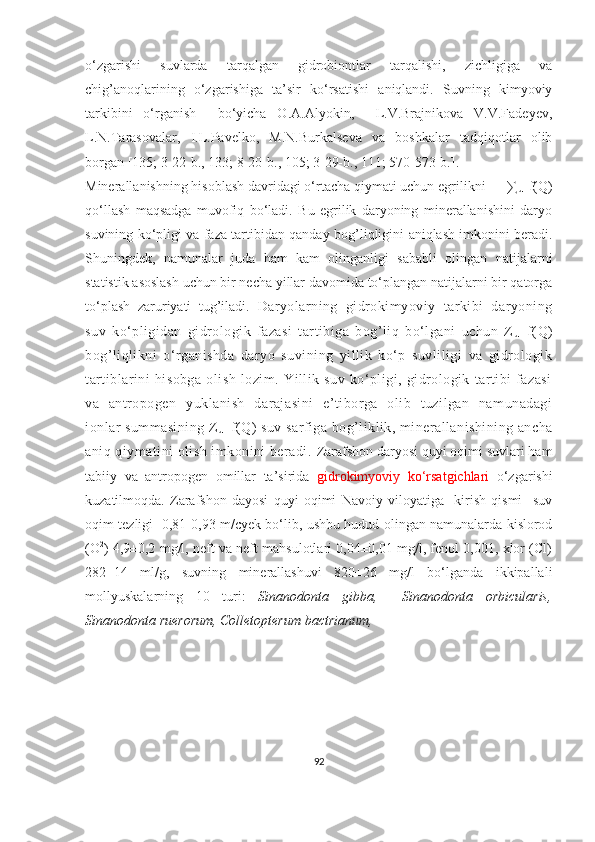 o‘zgarishi   suvlarda   tarqalgan   gidrobiontlar   tarqalishi,   zichligiga   va
chig’anoqlarining   o‘zgarishiga   ta’sir   ko‘rsatishi   aniqlandi.   Suvning   kimyoviy
tarkibini   o‘rganish     bo‘yicha   O.A.Alyokin,     L.V.Brajnikova   V.V.Fadeyev,
L.N.Tarasovalar,   I.L.Pavelko,   M.N.Burkalseva   va   boshkalar   tadqiqotlar   olib
borgan [135; 3-22-b., 133; 8-20-b., 105; 3-29-b., 111; 570-573-b.].
Minerallanishning hisoblash davridagi o‘rtacha qiymati uchun egrilikni      ∑
u = f(Q)
qo‘llash   maqsadga   muvofiq   bo‘ladi.   Bu   egrilik   daryoning   minerallanishini   daryo
suvining ko‘pligi va faza tartibidan qanday   bog’liqligini   aniqlash imkonini beradi.
Shuningdek,   namunalar   juda   ham   kam   olinganligi   sababli   olingan   natijalarni
statistik asoslash uchun bir necha yillar davomida to‘plangan natijalarni bir qatorga
to‘plash   zaruriyati   tug’iladi.   Daryolarning   gidrokimyoviy   tarkibi   daryoning
suv   ko‘pligidan   gidrologik   fazasi   tartibiga   bog’liq   bo‘lgani   uchun   Z
u =f(Q)
bog’liqlikni   o‘rganishda   daryo   suvining   yillik   ko‘p   suvliligi   va   gidrologik
tartiblarini   hisobga   olish   lozim.   Yillik   suv   ko‘pligi,   gidrologik   tartibi   fazasi
va   antropogen   yuklanish   darajasini   e’tiborga   olib   tuzilgan   namunadagi
ionlar summasining Z
u =f(Q) suv sarfiga  bog’liklik, minerallanishining ancha
aniq qiymatini olish imkonini beradi.  Zarafshon daryosi quyi oqimi suvlari ham
tabiiy   va   antropogen   omillar   ta’sirida   gidrokimyoviy   ko‘rsatgichlari   o‘zgarishi
kuzatilmoqda.   Zarafshon   dayosi   quyi   oqimi   Navoiy   viloyatiga     kirish   qismi     suv
oqim tezligi   0,81-0,93 m/cyek bo‘lib, ushbu hudud olingan namunalarda kislorod
(O 2
) 4,9±0,2 mg/l, neft va neft mahsulotlari 0,04±0,01 mg/l, fenol 0,001, xlor (Cl)
282±14   ml/g,   suvning   minerallashuvi   820±26   mg/l   bo‘lganda   ikkipallali
mollyuskalarning   10   turi:   Sinanodonta   gibba,     Sinanodonta   orbicularis,
Sinanodonta  ruerorum, Colletopterum bactrianum, 
92 