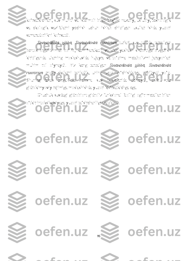 ko‘rsatkichlari,   suv   muhiti   va   iste’moli   bilan  bog’liq  nazariy,   uslubiy,   texnologik
va   ekologik   vazifalarni   yechish   uchun   ishlab   chiqilgan   usullar   ishda   yuqori
samaradorlikni ko‘rsatdi.
Sinanodonta   gibba,   Sinanodonta   ruerorum   turlari   suv   tubida   tarqalgan
bentos   organizimlar   bo’lib,   kam   harakatli   va   ular   yashash   sharoitiga   o‘zgarish
kiritilganda   ularning   moslashuvida   hujayra   va   to‘qima   metabolizmi   jarayonlari
muhim   rol   o‘ynaydi.   Biz   keng   tarqalgan   Sinanodonta   gibba,   Sinanodonta
ruerorum   mollyuskalarni   tanladik,   uning   uzoq   ko‘chishlarga   qobiliyati   yo‘q.
Shuning   bilan   birgalikda   hamma   suv   havzalarida   uchraydi,   ushbu   tur
gidrokimyoviy rejimiga moslashishda yuqori ko‘rsatkichga ega. 
Chuchuk suvdagi gidrobiont gidroliz funksional faolligi og’ir metallar bilan
o‘tkir intoksikatsiyaga yuqori ta’sirchanligi aniqlandi.
95 