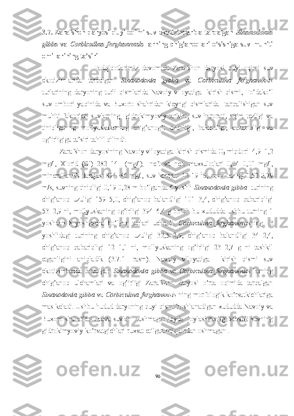 3.7.   Zarafshon daryosi  quyi  oqimi  suv ekotizimlarida tarqalgan   Sinanodonta
gibba   va   Corbiculina   ferghanensis   larning   chig’anoqlari   o‘sishiga   suv   muhiti
omillarining ta’siri    
                              Tadqiqotlarimiz   davomida   Zarafshon   daryosi   quyi   oqimi   suv
ekotizimlarida   tarqalgan   Sinanodonta   gibba   va   Corbiculina   ferghanensis
turlarining   daryoning   turli   qismlarida   Navoiy   viloyatiga     kirish   qismi,   To‘dako‘l
suv   ombori   yaqinida   va   Buxoro   shahridan   kieyngi   qismlarida     tarqalishigan   suv
muhiti   faktorlari   suvlarning     gidrokimyoviy   tarkibi,   suv   harorati,   oqim   tezligi   va
tiniqligining   mollyuskalarning   chig’anog’i   uzunligi,   balandligi,   qabariqligi   va
og’irligiga ta’siri tahlil qilindi.     
Zarafshon daryosining Navoiy viloyatiga  kirish qismida  O
2  miqdori   4,9±1,2
mg/l,   Xlorid   (Cl)   282±14     (mg/l)
,     neft   va   neft   maxsulotlari   0,04±0,01   mg/l,
minerallanish darajasi  894±86 mg/l, suv harorati 12-19   0
S, oqim tezligi 0,52-0,79
m/s, suvning tiniqligi 0,19-0,28 m bo‘lganda 6 yoshli   Sinanodonta gibba    turining
chig’anoq   uzuligi   159±5,0,   chig’anoq   balandligi   101±3,4,   chig’anoq   qabariqligi
53±2,9  ni,  mollyuskaning   og’irligi   394±6,4  g  bo‘lib  bu  xududda  ushbu   turning  1
yoshdan   8   yoshgacha   bo‘lgan   turlari   uchradi.   Corbiculina   ferghanensis ning     3
yoshlidagi   turining   chig’anoq   uzuligi   32,5±2,9,   chig’anoq   balandligi   34±2,4,
chig’anoq   qabariqligi   12±1,1   ni,   mollyuskaning   og’irligi   23±2,7   g   ni   tashkil
etganligini   aniqladik   ( 3.7.1-   rasm ).   Navoiy   viloyatiga     kirish   qismi   suv
ekotizimlarida   tarqalgan   Sinanodonta   gibba   va   Corbiculina   ferghanensis   larning
chig’anoq   ulchamlari   va   og’irligi   Zarafshon   daryosi   o‘rta   oqimida   tarqalgan
Sinanodonta gibba   va  Corbiculina ferghanensis  ning morfologik ko‘rsatkichlariga
mas keladi. Ushbu hudud daryoning quyi qismi boshlanadigan xududda Navoiy va
Buxoro shaharlari oqava suvlari   tushmagan joyda   joylashganligi sababli suvning
gidrokimyoviy ko‘rsatgichlari ruxsat etilgan miqdordan oshmagan . 
96 