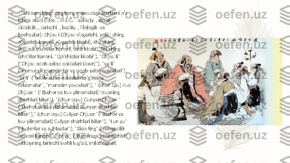 –
- "Shi san ching" eng keng mavzudagi asarlarni o'z 
ichiga oladi (filos. , RELIG. - axloqiy. , ritual-
didaktik. , tarixchi. , badiiy. , filologik. va 
boshqalar): Chjou i (Chjou o'zgarishi, yoki I ching 
o'zgarish kanoni, o'zgarish kitobi), shu ching 
(hujjatli yozuvlar kanoni, tarix kitobi), Shi ching 
(she'rlar kanoni, "Qo'shiqlar kitobi"), "Chjou li" 
("Chjou odob-axloq qoidalari (davr)"), "va li" 
("namunali marosimlar va odob-axloq qoidalari"), 
"Li Ji" ("odob-axloq qoidalari to'g'risida 
eslatmalar", "marosim yozuvlari"), " (chun Qiu) Zuo 
Chjuan " ("(bahor va kuz yilnomalari) Tsuoning 
sharhlari bilan"), "(chun tsyu) Gunyan Chjuan " 
("(bahor va kuz yilnomalari) Gunyan sharhlari 
bilan")," (chun tsyu) Gulyan Chjuan "("(Bahor va 
kuz yilnomalari) Gulyan sharhlari bilan"), "Lun yu" 
("hukmlar va suhbatlar"), "Xiao Jing" ("farzandlik 
taqvosi kanoni"), "er ya" ("klassikaga yaqinlashish" 
- Xitoyning birinchi izohli lug'ati, miloddan av  