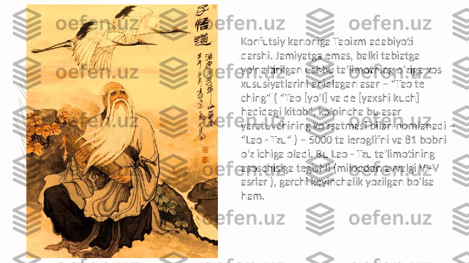 Konfutsiy kanoniga Taoizm adabiyoti 
qarshi. Jamiyatga emas, balki tabiatga 
yo'naltirilgan ushbu ta'limotning o'ziga xos 
xususiyatlarini aniqlagan asar – "Tao te 
ching" ( "Tao [yo'l] va de [yaxshi kuch] 
haqidagi kitob", ko'pincha bu asar 
yaratuvchining ko'rsatmasi bilan nomlanadi – 
"Lao - Tzu" ) – 5000 ta ieroglifni va 81 bobni 
o'z ichiga oladi. Bu Lao - Tzu ta'limotining 
asoschisiga tegishli (miloddan avvalgi VI-V 
asrlar ), garchi keyinchalik yozilgan bo'lsa 
ham.   