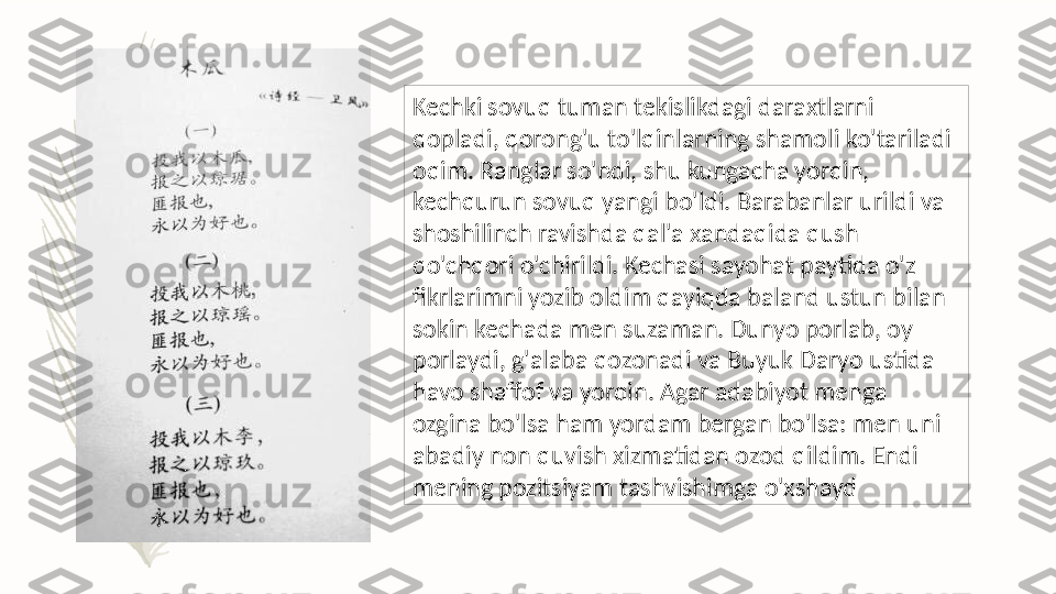 Kechki sovuq tuman tekislikdagi daraxtlarni 
qopladi, qorong'u to'lqinlarning shamoli ko'tariladi 
oqim. Ranglar so'ndi, shu kungacha yorqin, 
kechqurun sovuq yangi bo'ldi. Barabanlar urildi va 
shoshilinch ravishda qal'a xandaqida qush 
qo'chqori o'chirildi. Kechasi sayohat paytida o'z 
fikrlarimni yozib oldim qayiqda baland ustun bilan 
sokin kechada men suzaman. Dunyo porlab, oy 
porlaydi, g'alaba qozonadi va Buyuk Daryo ustida 
havo shaffof va yorqin. Agar adabiyot menga 
ozgina bo'lsa ham yordam bergan bo'lsa: men uni 
abadiy non quvish xizmatidan ozod qildim. Endi 
mening pozitsiyam tashvishimga o'xshayd   