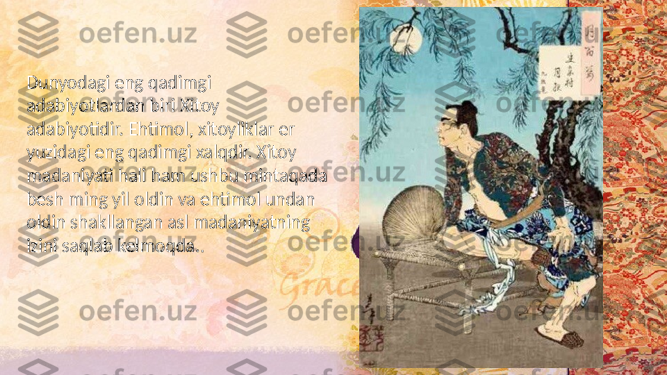 Dunyodagi eng qadimgi 
adabiyotlardan biri Xitoy 
adabiyotidir. Ehtimol, xitoyliklar er 
yuzidagi eng qadimgi xalqdir. Xitoy 
madaniyati hali ham ushbu mintaqada 
besh ming yil oldin va ehtimol undan 
oldin shakllangan asl madaniyatning 
izini saqlab kelmoqda. .   