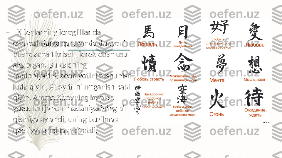 –
- Xitoylarning ierogliflarida 
evropaliklarga qaraganda dunyoni 
boshqacha fikrlash, idrok etish usuli 
aks etgan. Bu xalqning 
madaniyatini, adabiyotini tushunish 
juda qiyin, Xitoy tilini o'rganish kabi 
qiyin. Ammo Xitoyning ko'plab 
yutuqlari jahon madaniyatining bir 
qismiga aylandi, uning buzilmas 
qadriyatlarini tashkil etdi.   