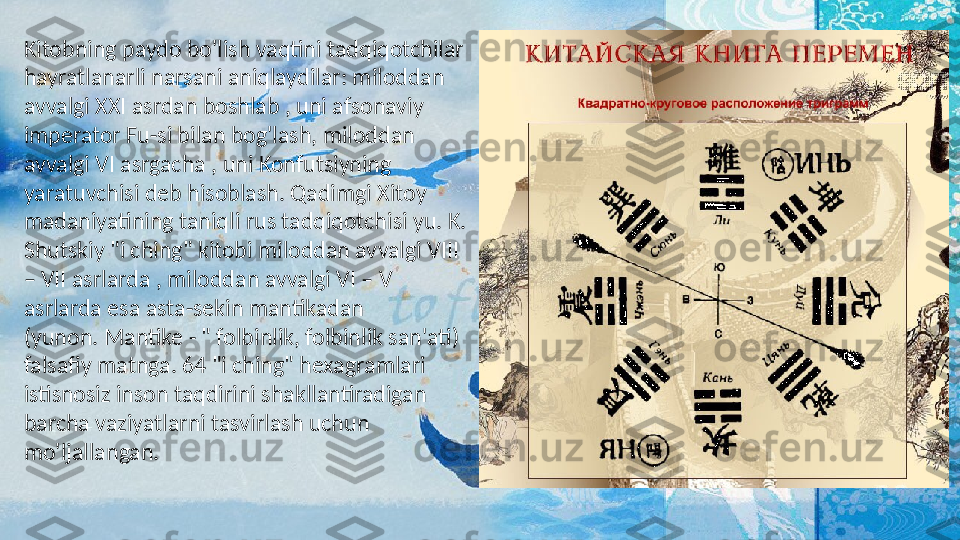 Kitobning paydo bo'lish vaqtini tadqiqotchilar 
hayratlanarli narsani aniqlaydilar: miloddan 
avvalgi XXI asrdan boshlab , uni afsonaviy 
imperator Fu-si bilan bog'lash, miloddan 
avvalgi VI asrgacha , uni Konfutsiyning 
yaratuvchisi deb hisoblash. Qadimgi Xitoy 
madaniyatining taniqli rus tadqiqotchisi yu. K. 
Shutskiy "i ching" kitobi miloddan avvalgi VIII 
– VII asrlarda , miloddan avvalgi VI – V 
asrlarda esa asta-sekin mantikadan 
(yunon. Mantike - " folbinlik, folbinlik san'ati) 
falsafiy matnga. 64 "i ching" hexagramlari 
istisnosiz inson taqdirini shakllantiradigan 
barcha vaziyatlarni tasvirlash uchun 
mo'ljallangan.   