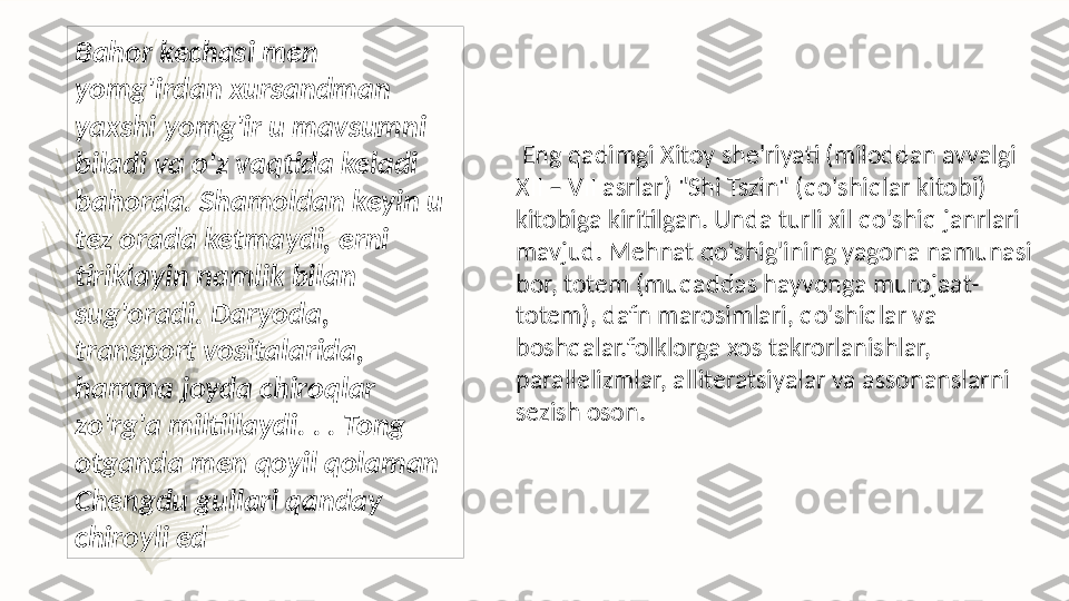   Eng qadimgi Xitoy she'riyati (miloddan avvalgi 
XII – VII asrlar) "Shi Tszin" (qo'shiqlar kitobi) 
kitobiga kiritilgan. Unda turli xil qo'shiq janrlari 
mavjud. Mehnat qo'shig'ining yagona namunasi 
bor, totem (muqaddas hayvonga murojaat-
totem), dafn marosimlari, qo'shiqlar va 
boshqalar.folklorga xos takrorlanishlar, 
parallelizmlar, alliteratsiyalar va assonanslarni 
sezish oson.Bahor kechasi men 
yomg'irdan xursandman 
yaxshi yomg'ir u mavsumni 
biladi va o'z vaqtida keladi 
bahorda. Shamoldan keyin u 
tez orada ketmaydi, erni 
tiriklayin namlik bilan 
sug'oradi. Daryoda, 
transport vositalarida, 
hamma joyda chiroqlar 
zo'rg'a miltillaydi. . . Tong 
otganda men qoyil qolaman 
Chengdu gullari qanday 
chiroyli ed   