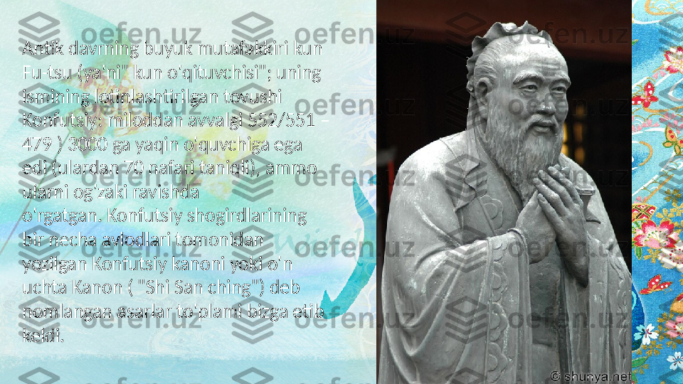 Antik davrning buyuk mutafakkiri kun 
Fu-tsu (ya'ni" kun o'qituvchisi"; uning 
ismining lotinlashtirilgan tovushi 
Konfutsiy: miloddan avvalgi 552/551 – 
479 ) 3000 ga yaqin o'quvchiga ega 
edi (ulardan 70 nafari taniqli), ammo 
ularni og'zaki ravishda 
o'rgatgan. Konfutsiy shogirdlarining 
bir necha avlodlari tomonidan 
yozilgan Konfutsiy kanoni yoki o'n 
uchta Kanon ( "Shi San ching") deb 
nomlangan asarlar to'plami bizga etib 
keldi.   