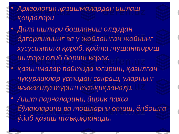 •
Археологик қазишмалардан ишлаш 
қоидалари 
•
Дала ишлари бошланиш олдидан 
ёдгорликнинг ва у жойлашган жойнинг 
хусусиятига қараб, қайта тушинтириш 
ишлари олиб бориш керак.
•
қазишмалар пайтида югириш, қазилган 
чуқурликлар устидан сакраш, уларнинг 
чеккасида туриш таъқиқланади.
•
/ишт парчаларини, йирик пахса 
бўлакларини ва тошларни отиш, ёнбошга 
ўйиб қазиш таъқиқланади. 