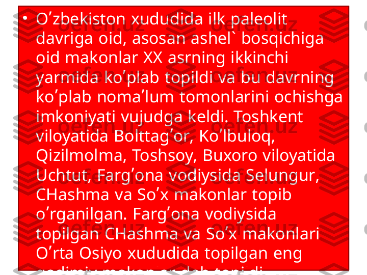 •
O’zbekiston xududida ilk paleolit 
davriga oid, asosan ashel` bosqichiga 
oid makonlar XX asrning ikkinchi 
yarmida ko’plab topildi va bu davrning 
ko’plab noma’lum tomonlarini ochishga 
imkoniyati vujudga keldi. Toshkent 
viloyatida Bolttag’or, Ko’lbuloq, 
Qizilmolma, Toshsoy, Buxoro viloyatida 
Uchtut, Farg’ona vodiysida Selungur, 
CHashma va So’x makonlar topib 
o’rganilgan. Farg’ona vodiysida 
topilgan CHashma va So’x makonlari 
O’rta Osiyo xududida topilgan eng 
qadimiy makonlar deb topildi. 
Seleng’ur g’orida sinantrop turiga 
mansub odam suyaklari topilib, 
jahonda katta shov-shuvga sabab 
bo’ldi. 