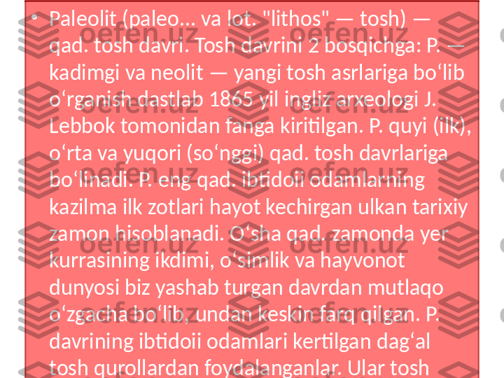 •
Paleolit (paleo... va lot. "lithos" — tosh) — 
qad. tosh davri. Tosh davrini 2 bosqichga: P. — 
kadimgi va neolit — yangi tosh asrlariga boʻlib 
oʻrganish dastlab 1865 yil ingliz arxeologi J. 
Lebbok tomonidan fanga kiritilgan. P. quyi (ilk), 
oʻrta va yuqori (soʻnggi) qad. tosh davrlariga 
boʻlinadi. P. eng qad. ibtidoii odamlarning 
kazilma ilk zotlari hayot kechirgan ulkan tarixiy 
zamon hisoblanadi. Oʻsha qad. zamonda yer 
kurrasining ikdimi, oʻsimlik va hayvonot 
dunyosi biz yashab turgan davrdan mutlaqo 
oʻzgacha boʻlib, undan keskin farq qilgan. P. 
davrining ibtidoii odamlari kertilgan dagʻal 
tosh qurollardan foydalanganlar. Ular tosh 
qurollarga sayqal berish hamda sopol idish 
yasashni hali bilmaganlar. 