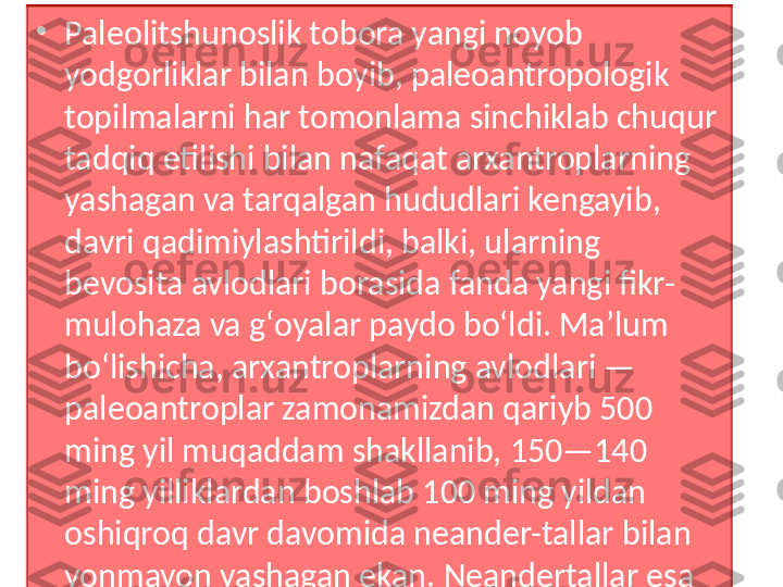 •
Paleolitshunoslik tobora yangi noyob 
yodgorliklar bilan boyib, paleoantropologik 
topilmalarni har tomonlama sinchiklab chuqur 
tadqiq etilishi bilan nafaqat arxantroplarning 
yashagan va tarqalgan hududlari kengayib, 
davri qadimiylashtirildi, balki, ularning 
bevosita avlodlari borasida fanda yangi fikr-
mulohaza va gʻoyalar paydo boʻldi. Maʼlum 
boʻlishicha, arxantroplarning avlodlari — 
paleoantroplar zamonamizdan qariyb 500 
ming yil muqaddam shakllanib, 150—140 
ming yilliklardan boshlab 100 ming yildan 
oshiqroq davr davomida neander-tallar bilan 
yonmayon yashagan ekan. Neandertallar esa 
odamzotning bevosita ajdodi hisoblanmagan.  