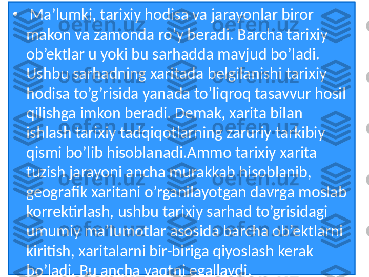 •
  Ma’lumki, tarixiy hodisa va jarayonlar biror 
makon va zamonda ro’y beradi. Barcha tarixiy 
ob’ektlar u yoki bu sarhadda mavjud bo’ladi. 
Ushbu sarhadning xaritada belgilanishi tarixiy 
hodisa to’g’risida yanada to’liqroq tasavvur hosil 
qilishga imkon beradi. Demak, xarita bilan 
ishlash tarixiy tadqiqotlarning zaruriy tarkibiy 
qismi bo’lib hisoblanadi.Ammo tarixiy xarita 
tuzish jarayoni ancha murakkab hisoblanib, 
geografik xaritani o’rganilayotgan davrga moslab 
korrektirlash, ushbu tarixiy sarhad to’grisidagi 
umumiy ma’lumotlar asosida barcha ob’ektlarni 
kiritish, xaritalarni bir-biriga qiyoslash kerak 
bo’ladi. Bu ancha vaqtni egallaydi.  