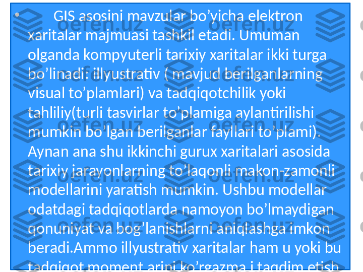 •
        GIS asosini mavzular bo’yicha elektron 
xaritalar majmuasi tashkil etadi. Umuman 
olganda kompyuterli tarixiy xaritalar ikki turga 
bo’linadi: illyustrativ ( mavjud berilganlarning 
visual to’plamlari) va tadqiqotchilik yoki 
tahliliy(turli tasvirlar to’plamiga aylantirilishi 
mumkin bo’lgan berilganlar fayllari to’plami). 
Aynan ana shu ikkinchi gurux xaritalari asosida 
tarixiy jarayonlarning to’laqonli makon-zamonli 
modellarini yaratish mumkin. Ushbu modellar 
odatdagi tadqiqotlarda namoyon bo’lmaydigan 
qonuniyat va bog’lanishlarni aniqlashga imkon 
beradi.Ammo illyustrativ xaritalar ham u yoki bu 
tadqiqot momentlarini ko’rgazmali taqdim etish 
uchun samarali xizmat qilishi mumkin. 