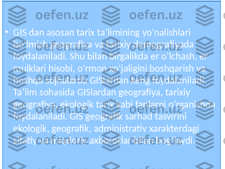 •
GIS dan asosan tarix ta’limining yo’nalishlari 
bo’lmish geografiya va tarixiy demografiyada   
foydalaniladi. Shu bilan birgalikda er o’lchash, er 
mulklari hisobi, o’rmon xo’jaligini boshqarish va 
boshqa sojhalarda GISlardan keng foydalaniladi. 
Ta’lim sohasida GISlardan geografiya, tarixiy 
geografiya, ekologik tarix kabi fanlarni o’rganishda 
foydalaniladi. GIS geografik sarhad tasvirini 
ekologik, geografik, administrativ xarakterdagi 
sifatiy va miqdoriy axborotlar bilan bog’laydi.  