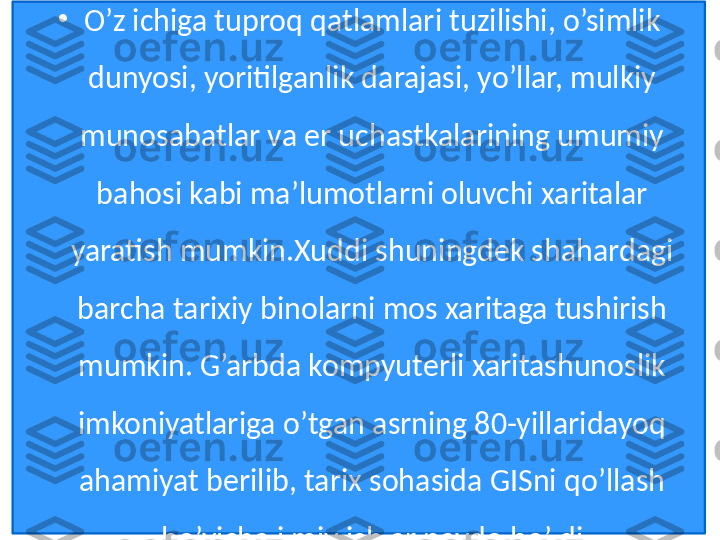 •
O’z ichiga tuproq qatlamlari tuzilishi, o’simlik 
dunyosi, yoritilganlik darajasi, yo’llar, mulkiy 
munosabatlar va er uchastkalarining umumiy 
bahosi kabi ma’lumotlarni oluvchi xaritalar 
yaratish mumkin.Xuddi shuningdek shahardagi 
barcha tarixiy binolarni mos xaritaga tushirish 
mumkin. G’arbda kompyuterli xaritashunoslik 
imkoniyatlariga o’tgan asrning 80-yillaridayoq 
ahamiyat berilib, tarix sohasida GISni qo’llash 
bo’yicha ilmiy ishlar paydo bo’ldi 