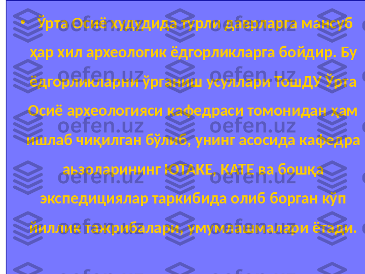 •
  Ўрта Осиё худудида турли даврларга мансуб 
ҳар хил археологик ёдгорликларга бойдир. Бу 
ёдгорликларни ўрганиш усуллари ТошДУ Ўрта 
Осиё археологияси кафедраси томонидан ҳам 
ишлаб чиқилган бўлиб, унинг асосида кафедра 
аьзоларининг ЮТАКЕ, КАТЕ ва бошқа 
экспедициялар таркибида олиб борган кўп 
йиллик тажрибалари, умумлашмалари ётади. 