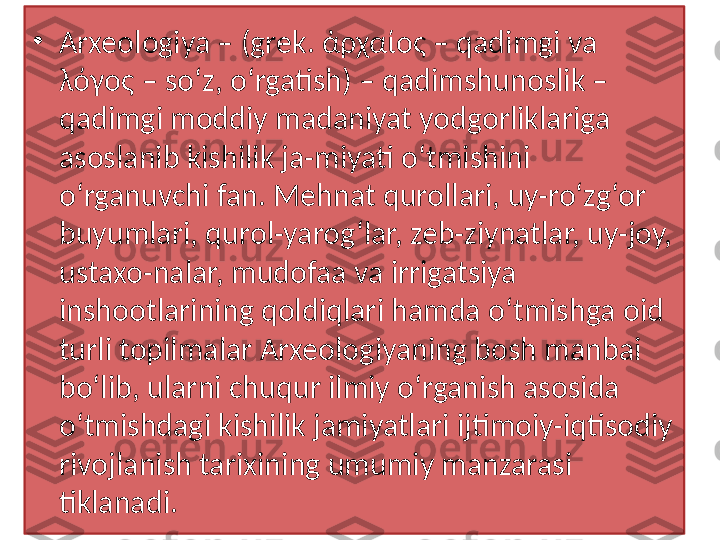 •
Arxeologiya – (grek. ἀρχαίος – qadimgi va 
λόγος – soʻz, oʻrgatish) – qadimshunoslik – 
qadimgi moddiy madaniyat yodgorliklariga 
asoslanib kishilik ja-miyati o‘tmishini 
o‘rganuvchi fan. Mehnat qurollari, uy-ro‘zg‘or 
buyumlari, qurol-yarog‘lar, zeb-ziynatlar, uy-joy, 
ustaxo-nalar, mudofaa va irrigatsiya 
inshootlarining qoldiqlari hamda o‘tmishga oid 
turli topilmalar Arxeologiyaning bosh manbai 
bo‘lib, ularni chuqur ilmiy o‘rganish asosida 
o‘tmishdagi kishilik jamiyatlari ijtimoiy-iqtisodiy 
rivojlanish tarixining umumiy manzarasi 
tiklanadi.  