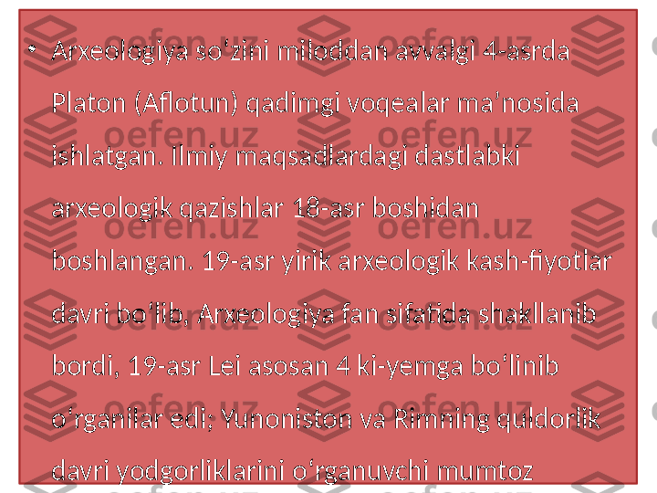 •
Arxeologiya so‘zini miloddan avvalgi 4-asrda 
Platon (Aflotun) qadimgi voqealar maʼnosida 
ishlatgan. Ilmiy maqsadlardagi dastlabki 
arxeologik qazishlar 18-asr boshidan 
boshlangan. 19-asr yirik arxeologik kash-fiyotlar 
davri bo‘lib, Arxeologiya fan sifatida shakllanib 
bordi, 19-asr Lei asosan 4 ki-yemga bo‘linib 
o‘rganilar edi; Yunoniston va Rimning quldorlik 
davri yodgorliklarini o‘rganuvchi mumtoz 
Arxeologiya,   