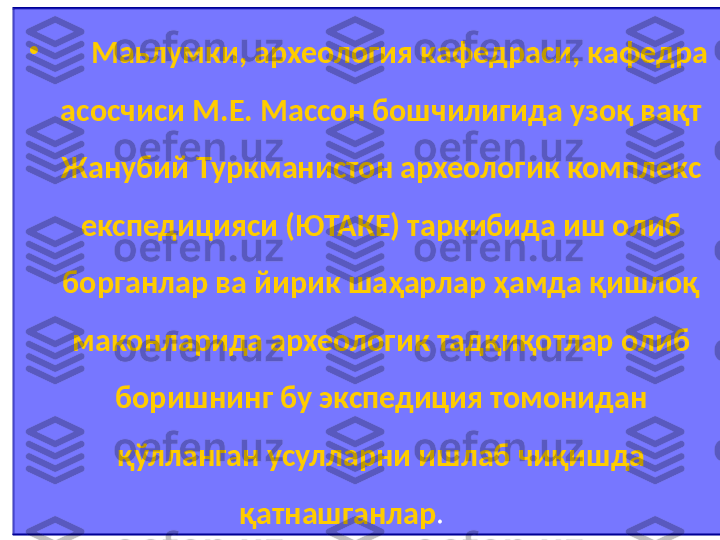 •
       Маьлумки, археология кафедраси, кафедра 
асосчиси М.Е. Массон бошчилигида узоқ вақт 
Жанубий Туркманистон археологик комплекс 
експедицияси (ЮТАКЕ) таркибида иш олиб 
борганлар ва йирик шаҳарлар ҳамда қишлоқ 
маконларида археологик тадқиқотлар олиб 
боришнинг бу экспедиция томонидан 
қўлланган усулларни ишлаб чиқишда 
қатнашганлар .            