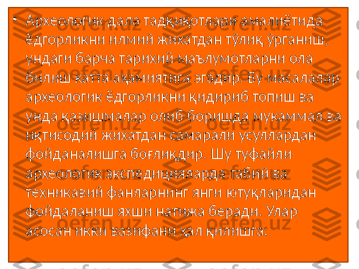 •
Археологик дала тадқиқотлари амалиётида 
ёдгорликни илмий жихатдан тўлиқ ўрганиш, 
ундаги барча тарихий маълумотларни ола 
билиш катта аҳамиятига эгадир. Бу масалалар 
археологик ёдгорликни қидириб топиш ва 
унда қазишмалар олиб боришда мукаммал ва 
иқтисодий жихатдан самарали усуллардан 
фойданалишга боғлиқдир. Шу туфайли 
археологик экспедицияларда табий ва 
техникавий фанларнинг янги ютуқларидан 
фойдаланиш яхши натижа беради. Улар 
асосан икки вазифани ҳал қилишга:  