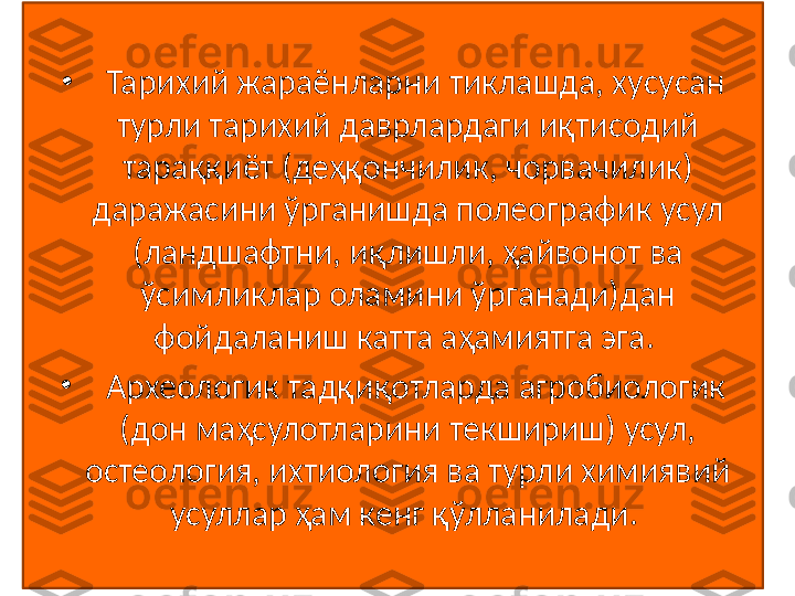 •
   Тарихий жараёнларни тиклашда, хусусан 
турли тарихий даврлардаги иқтисодий 
тараққиёт (деҳқончилик, чорвачилик) 
даражасини ўрганишда полеографик усул 
(ландшафтни, иқлишли, ҳайвонот ва 
ўсимликлар оламини ўрганади)дан 
фойдаланиш катта аҳамиятга эга. 
•
   Археологик тадқиқотларда агробиологик 
(дон маҳсулотларини текшириш) усул, 
остеология, ихтиология ва турли химиявий 
усуллар ҳам кенг қўлланилади.  