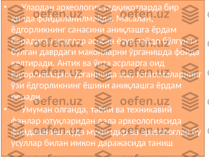 •
      Улардан археологик тадқиқотларда бир 
ҳилда фойдаланилмайда. Масалан, 
ёдгорликнинг санасини аниқлашга ёрдам 
берадиган усуллар асосан ёзув пайдо бўлгунча 
бўлган даврдаги маконларни ўрганишда фойда 
келтиради. Антик ва ўрта асрларга оид 
ёдгорликларни ўрганишда эса, топилмаларнинг 
ўзи ёдгорликнинг ёшини аниқлашга ёрдам 
беради. 
•
      Умуман олганда, табий ва техникавий 
фанлар ютуқларидан дала археологиясида 
фойдаланиш жуда муҳимдир ва археологлар бу 
усуллар билан имкон даражасида таниш 