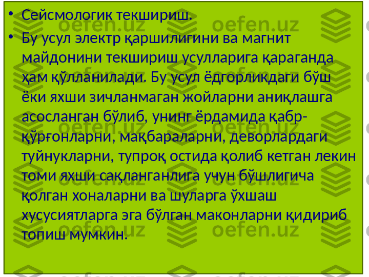 •
Сейсмологик текшириш.
•
Бу усул электр қаршилигини ва магнит 
майдонини текшириш усулларига қараганда 
ҳам қўлланилади. Бу усул ёдгорликдаги бўш 
ёки яхши зичланмаган жойларни аниқлашга 
асосланган бўлиб, унинг ёрдамида қабр-
қўрғонларни, мақбараларни, деворлардаги 
туйнукларни, тупроқ остида қолиб кетган лекин 
томи яхши сақланганлига учун бўшлигича 
қолган хоналарни ва шуларга ўхшаш 
хусусиятларга эга бўлган маконларни қидириб 
топиш мумкин. 