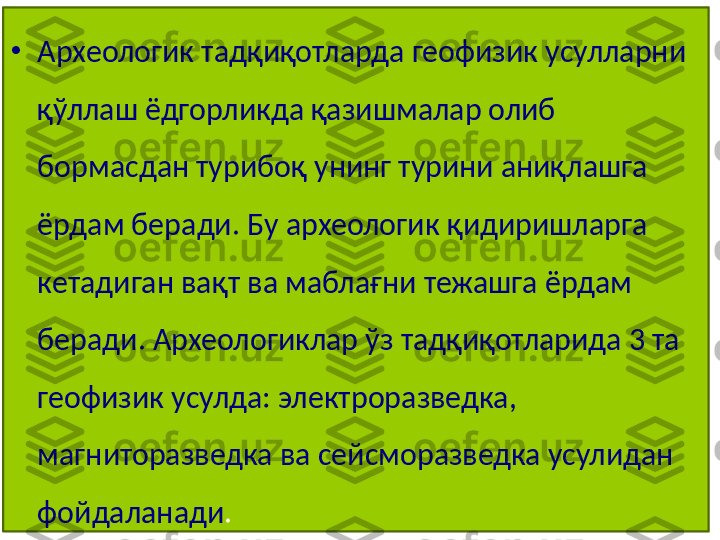 •
Археологик тадқиқотларда геофизик усулларни 
қўллаш ёдгорликда қазишмалар олиб 
бормасдан турибоқ унинг турини аниқлашга 
ёрдам беради. Бу археологик қидиришларга 
кетадиган вақт ва маблағни тежашга ёрдам 
беради. Археологиклар ўз тадқиқотларида 3 та 
геофизик усулда: электроразведка, 
магниторазведка ва сейсморазведка усулидан 
фойдаланади .  