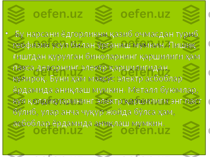 •
  Бу нарсани ёдгорликни қазиб очмасдан туриб 
геофизик усул билан ўрганиш мумкин. Пишиқ 
ғиштдан қурулган биноларнинг қаршилиги ҳам 
пахса деворнинг электр қаршилигидан 
кулироқ. Буни ҳам махсус электр асбоблар 
ёрдамида аниқлаш мумкин. Металл буюмлар, 
кул қолдиқларининг электр қаршилиги энг паст 
бўлиб, улар анча чуқур жойда бўлса ҳам, 
асбоблар ёрдамида аниқлаш мумкин.  