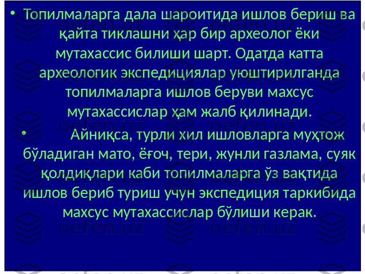 •
Топилмаларга дала шароитида ишлов бериш ва 
қайта тиклашни ҳар бир археолог ёки 
мутахассис билиши шарт. Одатда катта 
археологик экспедициялар уюштирилганда 
топилмаларга ишлов беруви махсус 
мутахассислар ҳам жалб қилинади.
•
    Айниқса, турли хил ишловларга муҳтож 
бўладиган мато, ёғоч, тери, жунли газлама, суяк 
қолдиқлари каби топилмаларга ўз вақтида 
ишлов бериб туриш учун экспедиция таркибида 
махсус мутахассислар бўлиши керак. 