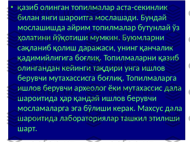 •
қазиб олинган топилмалар аста-секинлик 
билан янги шароитга мослашади. Бундай 
мослашишда айрим топилмалар бутунлай ўз 
ҳолатини йўқотиши мумкин. Буюмларни 
сақланиб қолиш даражаси, унинг қанчалик 
қадимийлигига боғлиқ. Топилмаларни қазиб 
олингандан кейинги тақдири унга ишлов 
берувчи мутахассисга боғлиқ. Топилмаларга 
ишлов берувчи археолог ёки мутахассис дала 
шароитида ҳар қандай ишлов берувчи 
мосламаларга эга бўлиши керак. Махсус дала 
шароитида лабораториялар ташкил этилиши 
шарт. 