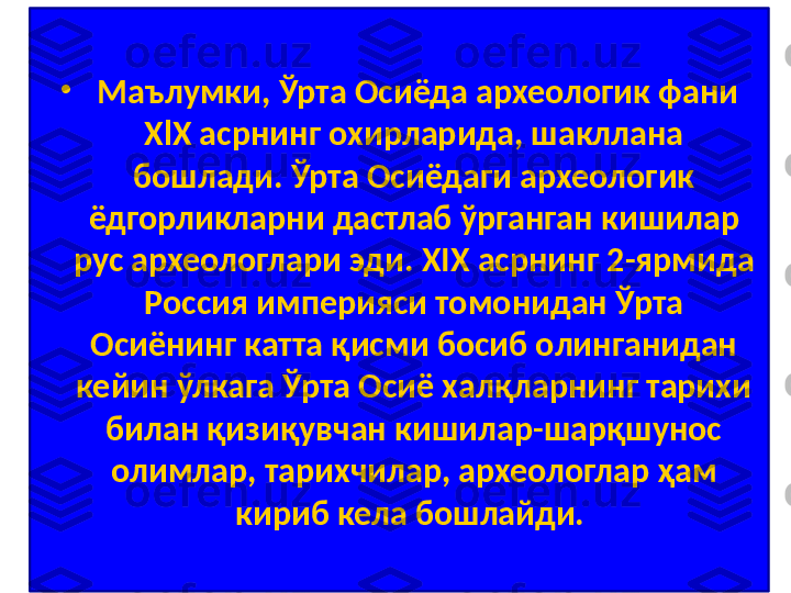 •
  Маълумки, Ўрта Осиёда археологик фани 
ХlХ асрнинг охирларида, шакллана 
бошлади. Ўрта Осиёдаги археологик 
ёдгорликларни дастлаб ўрганган кишилар 
рус археологлари эди. ХIХ асрнинг 2-ярмида 
Россия империяси томонидан Ўрта 
Осиёнинг катта қисми босиб олинганидан 
кейин ўлкага Ўрта Осиё халқларнинг тарихи 
билан қизиқувчан кишилар-шарқшунос 
олимлар, тарихчилар, археологлар ҳам 
кириб кела бошлайди.  