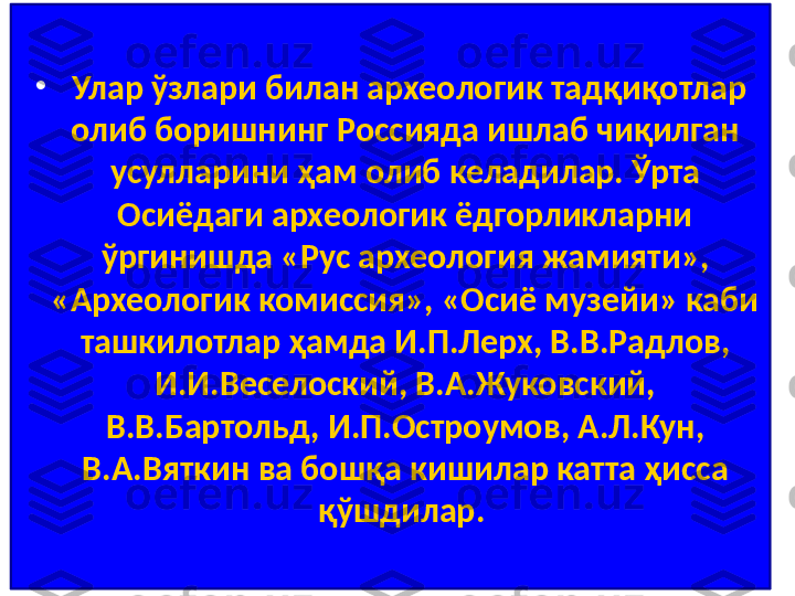 •
  Улар ўзлари билан археологик тадқиқотлар 
олиб боришнинг Россияда ишлаб чиқилган 
усулларини ҳам олиб келадилар. Ўрта 
Осиёдаги археологик ёдгорликларни 
ўргинишда «Рус археология жамияти», 
«Археологик комиссия», «Осиё музейи» каби 
ташкилотлар ҳамда И.П.Лерх, В.В.Радлов, 
И.И.Веселоский, В.А.Жуковский, 
В.В.Бартольд, И.П.Остроумов, А.Л.Кун, 
В.А.Вяткин ва бошқа кишилар катта ҳисса 
қўшдилар.  