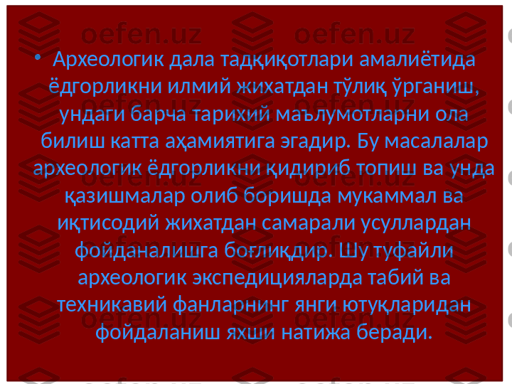 •
Археологик дала тадқиқотлари амалиётида 
ёдгорликни илмий жихатдан тўлиқ ўрганиш, 
ундаги барча тарихий маълумотларни ола 
билиш катта аҳамиятига эгадир. Бу масалалар 
археологик ёдгорликни қидириб топиш ва унда 
қазишмалар олиб боришда мукаммал ва 
иқтисодий жихатдан самарали усуллардан 
фойданалишга боғлиқдир. Шу туфайли 
археологик экспедицияларда табий ва 
техникавий фанларнинг янги ютуқларидан 
фойдаланиш яхши натижа беради. 