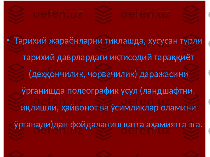 •
Тарихий жараёнларни тиклашда, хусусан турли 
тарихий даврлардаги иқтисодий тараққиёт 
(деҳқончилик, чорвачилик) даражасини 
ўрганишда полеографик усул (ландшафтни, 
иқлишли, ҳайвонот ва ўсимликлар оламини 
ўрганади)дан фойдаланиш катта аҳамиятга эга.  