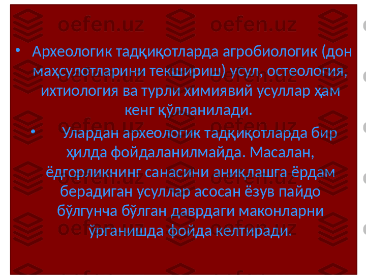 •
  Археологик тадқиқотларда агробиологик (дон 
маҳсулотларини текшириш) усул, остеология, 
ихтиология ва турли химиявий усуллар ҳам 
кенг қўлланилади. 
•
      Улардан археологик тадқиқотларда бир 
ҳилда фойдаланилмайда. Масалан, 
ёдгорликнинг санасини аниқлашга ёрдам 
берадиган усуллар асосан ёзув пайдо 
бўлгунча бўлган даврдаги маконларни 
ўрганишда фойда келтиради. 