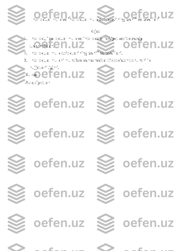 Intellektual mulk  va  intellektual mulk  ob’ektlarining   tasnifi va tavsiflari
R е ja:
1. I ntellekt, intellektual mulk va intellektual faoliyat xaqida asosiy 
tushunchalar .
2. Intellektual mulk  ob’ektlarining   tasnifi va tavsiflari.  
3. Intellektual mulkni muhofazalash sohasida O‘zbekiston qonunchilik 
hujjatlari tizimi.
Xulosa
Adabiyotlar 