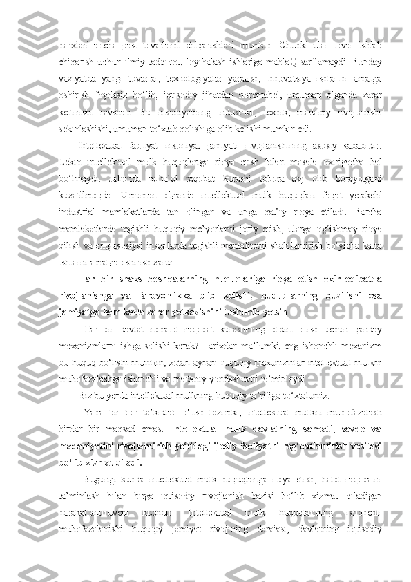 narxlari   ancha   past   tovarlarni   chi q arishlari   mumkin.   C h unki   ular   tovar   ishlab
chi q arish   uchun  ilmiy  tad q i q ot,  loyi h alash   ishlariga  mabla Q   sarflamaydi.  Bunday
vaziyatda   yangi   tovarlar,   texnologiyalar   yaratish,   innovatsiya   ishlarini   amalga
oshirish   foydasiz   bo‘lib,   i q tisodiy   ji h atdan   norentabel,   umuman   olganda   zarar
keltirishi   ravshan.   Bu   insoniyatning   industrial,   texnik,   madaniy   rivojlanishi
sekinlashishi, umuman to‘xtab  q olishiga olib kelishi mumkin edi. 
Intellektual   faoliyat   insoniyat   jamiyati   rivojlanishining   asosiy   sababidir.
Lekin   intellektual   mulk   h u q u q lariga   rioya   etish   bilan   masala   oxirigacha   h al
bo‘lmaydi.   Ja h onda   no h alol   ra q obat   kurashi   tobora   avj   olib   borayotgani
kuzatilmo q da.   Umuman   olganda   intellektual   mulk   h u q u q lari   fa q at   y etakchi
industrial   mamlakatlarda   tan   olingan   va   unga   q at’iy   rioya   etiladi.   Barcha
mamlakatlarda   tegishli   h u q u q iy   me’yorlarni   joriy   etish,   ularga   o gʻ ishmay   rioya
q ilish va eng asosiysi  insonlarda tegishli mentalitetni shakllantirish bo‘yicha katta
ishlarni amalga oshirish zarur. 
Har   bir   shaxs   bosh q alarning   h u q u q lariga   rioya   etish   oxir–o q ibatda
rivojlanishga   va   farovonlikka   olib   kelishi,   h u q u q larning   buzilishi   esa
jamiyatga  h am katta zarar  y etkazishini tushunib  y etsin . 
Har   bir   davlat   no h alol   ra q obat   kurashining   oldini   olish   uchun   q anday
mexanizmlarni   ishga   solishi   kerak?   Tarixdan   ma’lumki,   eng   ishonchli   mexanizm
bu   h u q u q   bo‘lishi mumkin, zotan aynan   h u q u q iy mexanizmlar intellektual mulkni
mu h ofazalashga ishonchli va madaniy yondashuvni ta’minlaydi. 
Biz bu  y erda intellektual mulkning  h u q u q iy ta’rifiga to‘xtalamiz.
Y a na   bir   bor   ta’kidlab   o‘tish   lozimki,   intellektual   mulkni   mu h ofazalash
birdan–bir   ma q sad   emas.   Intellektual   mulk   davlatning   sanoati,   savdo   va
madaniyatini rivojlantirish yo‘lidagi ijodiy faoliyatni rag‘batlantirish vositasi
bo‘lib xizmat  q iladi.  
Bugungi   kunda   intellektual   mulk   h u q u q lariga   rioya   etish,   h alol   ra q obatni
ta’minlash   bilan   birga   i q tisodiy   rivojlanish   bazisi   bo‘lib   xizmat   q iladigan
h arakatlantiruvchi   kuchdir.   Intellektual   mulk   h u q u q larining   ishonchli
mu h ofazalanishi   h u q u q iy   jamiyat   rivojining   darajasi,   davlatning   i q tisodiy 