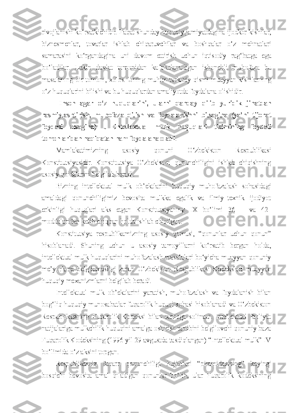 rivojlanishi ko‘rsatkichidir. Fa q at shunday   h u q u q iy jamiyatdagina  ijodkor kishilar,
biznesmenlar,   tovarlar   ishlab   chi q aruvchilar   va   bosh q alar   o‘z   me h natlari
samarasini   ko‘rgandagina   uni   davom   ettirish   uchun   i q tisodiy   rag‘batga   ega
bo‘ladilar .   Lekin   davlat   tomonidan   kafolatlanadigan   ishonchli   mu h ofaza   bu
masalaning bir tomoni, xolos. Uning mu h im tarkibiy   q ismi  muayyan kishilarning
o‘z  h u q u q larini bilishi va bu  h u q u q lardan amaliyotda foydalana olishidir. 
Inson   agar   o‘z   h u q u q larini,   ularni   q anday   q ilib   yuridik   ji h atdan
rasmiylashtirish,   mu h ofaza   q ilish   va   foydalanishni   bilsagina   (ya’ni   tijorat
foydasi   olsagina)   u   intellektual   mulk   h u q u q lari   tizimining   foydali
tomonlaridan  h a q i q atan  h am foydalana oladi .
Mamlakatimizning   asosiy   qonuni   O‘zbekiston   Respublikasi
Konstitutsiyasidir.   Konstitutsiya   O‘zbekiston   qonunchiligini   ishlab   chiqishning
asosiy qoidalarini belgilab beradi. 
Bizning   intellektual   mulk   ob’ektlarini   huquqiy   muhofazalash   sohasidagi
amaldagi   qonunchiligimiz   bevosita   mulkka   egalik   va   ilmiy–texnik   ijodiyot
erkinligi   huquqlari   aks   etgan   Konstitutsiyaning   IX   bo‘limi   36   –   va   42–
moddalaridan kelib chiqqan holda ishlab chiqilgan. 
Konstitutsiya   respublikamizning   asosiy   qomusi,   “qonunlar   uchun   qonun”
hisoblanadi.   S h uning   uchun   u   asosiy   tamoyillarni   ko‘rsatib   bergan   holda,
intellektual mulk huquqlarini muhofazalash masalalari bo‘yicha muayyan qonuniy
me’yorlarni   belgilamasligi   zarur.   O‘zbekiston   Respublikasi   Kodekslari   muayyan
huquqiy mexanizmlarni belgilab beradi. 
Intellektual   mulk   ob’ektlarini   yaratish,   muhofazalash   va   foydalanish   bilan
bog‘liq huquqiy munosabatlar fuqarolik huquqi sohasi hisoblanadi va O‘zbekiston
Respublikasining   Fuqarolik   Kodeksi   bilan   tartibga   solinadi.   Intellektual   faoliyat
natijalariga mulkchilik huquqini amalga oshirish tartibini belgilovchi qonuniy baza
Fuqarolik Kodeksining (1996 yil 29 avgustda tasdiqlangan) “Intellektual mulk” IV
bo‘limida o‘z aksini topgan.
Respublikamiz   fuqaro   qonunchiligi   hujjatlari   “piramidasining”   keyingi
bosqichi   bevosita   amal   qiladigan   qonunlar   bo‘lib,   ular   Fuqarolik   kodeksining 