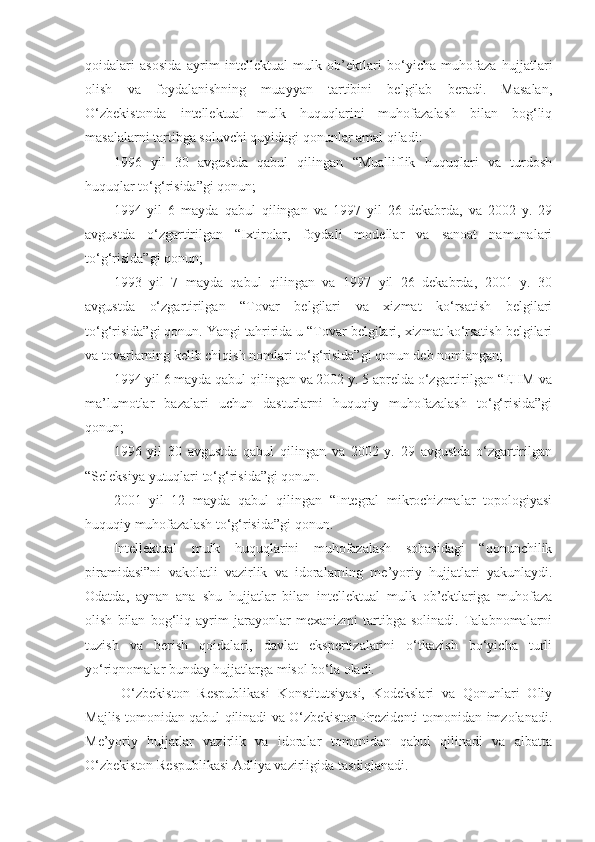 qoidalari   asosida   ayrim   intellektual   mulk   ob’ektlari   bo‘yicha   muhofaza   hujjatlari
olish   va   foydalanishning   muayyan   tartibini   belgilab   beradi.   Masalan,
O‘zbekistonda   intellektual   mulk   huquqlarini   muhofazalash   bilan   bog‘liq
masalalarni tartibga soluvchi quyidagi qonunlar amal qiladi: 
1996   yil   30   avgustda   qabul   qilingan   “Mualliflik   huquqlari   va   turdosh
huquqlar to‘g‘risida”gi qonun; 
1994   yil   6   mayda   qabul   qilingan   va   1997   yil   26   dekabrda,   va   2002   y.   29
avgustda   o‘zgartirilgan   “Ixtirolar,   foydali   modellar   va   sanoat   namunalari
to‘g‘risida”gi qonun; 
1993   yil   7   mayda   qabul   qilingan   va   1997   yil   26   dekabrda,   2001   y.   30
avgustda   o‘zgartirilgan   “Tovar   belgilari   va   xizmat   ko‘rsatish   belgilari
to‘g‘risida”gi qonun. Y a ngi tahririda u “Tovar belgilari, xizmat ko‘rsatish belgilari
va tovarlarning kelib chiqish nomlari to‘g‘risida”gi qonun deb nomlangan; 
1994 yil 6 mayda qabul qilingan va 2002 y. 5 aprelda o‘zgartirilgan “EHM va
ma’lumotlar   bazalari   uchun   dasturlarni   huquqiy   muhofazalash   to‘g‘risida”gi
qonun; 
1996   yil   30   avgustda   qabul   qilingan   va   2002   y.   29   avgustda   o‘zgartirilgan
“Seleksiya yutuqlari to‘g‘risida”gi qonun. 
2001   yil   12   mayda   qabul   qilingan   “Integral   mikrochizmalar   topologiyasi
huquqiy muhofazalash to‘g‘risida”gi qonun. 
Intellektual   mulk   huquqlarini   muhofazalash   sohasidagi   “qonunchilik
piramidasi”ni   vakolatli   vazirlik   va   idoralarning   me’yoriy   hujjatlari   yakunlaydi.
Odatda,   aynan   ana   shu   hujjatlar   bilan   intellektual   mulk   ob’ektlariga   muhofaza
olish   bilan   bog‘liq   ayrim   jarayonlar   mexanizmi   tartibga   solinadi.   Talabnomalarni
tuzish   va   berish   qoidalari,   davlat   ekspertizalarini   o‘tkazish   bo‘yicha   turli
yo‘riqnomalar bunday hujjatlarga misol bo‘la oladi.
  O‘zbekiston   Respublikasi   Konstitutsiyasi,   Kodekslari   va   Qonunlari   Oliy
Majlis tomonidan qabul qilinadi va O‘zbekiston Prezidenti tomonidan imzolanadi.
Me’yoriy   hujjatlar   vazirlik   va   idoralar   tomonidan   qabul   qilinadi   va   albatta
O‘zbekiston Respublikasi Adliya vazirligida tasdiqlanadi.  