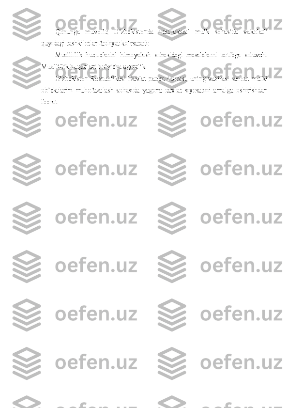 Qonunga   muvofiq   O‘zbekistonda   intellektual   mulk   sohasida   vakolatli
quyidagi tashkilotlar faoliyat ko‘rsatadi: 
Mualliflik   huquqlarini   himoyalash   sohasidagi   masalalarni   tartibga   soluvchi
Mualliflik huquqlari bo‘yicha agentlik. 
O‘zbekiston   Respublikasi   Davlat   patent   idorasi,   uning   vazifasi   sanoat   mulki
ob’ektlarini   muhofazalash   sohasida   yagona   davlat   siyosatini   amalga   oshirishdan
iborat.  