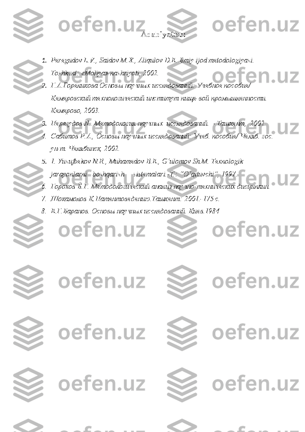 Adabiyotlar:
1. Peregudov L.V., Saidov M.X ., Aliqulov D.Е. Ilmiy ijod metodologiyasi. –
Toshkent: «Moliya» nashriyoti, 2002.
2. Г.А.Гореликова   Основы научных исследований: Учебное пособие/ 
Кемеровский технологический институт пище-вой промышленности.– 
Кемерово, 2003.
3. Перегудов Л.. Методология научных  исследований. – Ташкент,  2002.
4. Сабитов Р . А.,  Основы научных исследований: Учеб. пособие/ Челяб. гос. 
ун-т.  Челябинск, 2002.
5. 1 .   Y u sufbekov N.R., Muhamedov B.E., G‘ulomov S h .M. Texnologik      
jarayonlarni   boshqarish     sistemalari.-T.: “O‘qituvchi”, 1997 .
6. Горохов Б.Г. Методологический анализ научно-технических дисциплин.
7. Шокамолов К.Патентоведению.Ташкент: 2001.-175 с.
8. Е.Г.Баранов. Основы научных исследований. Киев.1984 