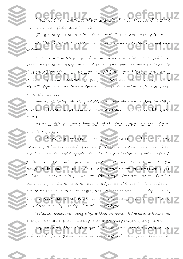 Tоvarlik bеlgisi - tоvarga qo`yilgan tamg`a bo`lib bu bоshqa tashkilotlarning
tоvarlaridan farq qilishi uchun bеriladi.
Qilingan   yangilik   va   iхtirоlar   uchun     mualliflik     guvохnоmasi   yoki   patеnt
bеriladi.   Mualliflik   guvохnоmasi   umrbоd   bеrilib,   patеnt   esa   ma`lum   vaqtgacha
saqlanadi.
Inson   fa q at   intellektga   ega   bo‘lgandagina   o q ilona   ishlar   q ilishi,   ijod   bilan
shug‘ullanishi va ma’naviy ji h atdan to‘la q onli  h ayot kechirishi mumkin. Inson o‘z
oldiga   vazifalar   q o‘ya   oladi   va   ularni   h al   q ilish   yo‘llarini   izlaydi,   fan   va   san’at
asarlarini   yaratadi,   texnikaning   yangi   namunalarini   ixtiro   q iladi,   tobora
takomillashgan  h ar tomonlama mukammal tovarlar ishlab chi q aradi, bino va sanoat
korxonalari  q uradi.
Intеllеktual   faоliyatning   kеyinchalik   qandaydir   birоr-bir   оb`еktiv   (mоddiy)
shaklda   ifоdalana   оladigan   natijalarigina   intеllеktual   mulk   bo`ladi   dеb   aytish
mumkin.
Insoniyat   da h osi,   uning   intellekti   bizni   o‘rab   turgan   tabiatni,   olamni
o‘zgartirishga  q odir.
Inson   h ayotining   ma q sadi   –   eng   yaxshi   narsalarga   intilishdir.   Ibtidoiy
tuzumdan,   ya’ni   ilk   me h nat   q urollari   yaratilgandan   boshlab   inson   h ar   doim
o‘zining   turmush   tarzini   yaxshilash,   o‘z   ijodiy   salo h iyatini   amalga   oshirish
yo‘llarini tinimsiz izlab kelgan. S h uning uchun   h am   q adim zamonlardan insoniyat
jamiyatida   birinchi   olimlar,   ixtirochilar,   rassomlar   va   musi q achilar   paydo
bo‘lgan.   Ular   insonlar   h ayoti   va   turmushini   y engillashtiruvchi   asbob–uskunalar
ixtiro   q ilishgan,   chorvachilik   va   q ishlo q   xo‘jaligini   o‘zlashtirib,   atrof   mu h itdan
h imoyalanish   uchun   uylar   q urishgan,   yuklarni   tashish   vositalarini   o‘ylab   topib,
dengizda   suzish   uchun   kemasozlik   bilan   shug‘ullanishgan   va   bu   bilan   texnik,
i q tisodiy va madaniy tara qq iyotni ta’minlab kelishgan. 
G‘ ildirak,   kamon   va   uning   o‘ q i,   eshkak   va   q ayi q ,   kulolchilik   uskunasi,   va
bosh q alarning ixtiro  q ilinishi insoniyatning eng buyuk yutu q lari  q atoriga kiradi.
Bugungi   kunda   bizni   o‘rab   turgan   borli q   va   barcha   narsalar,   kundalik   ust–
bosh   va   ro‘z g‘ or   buyumlaridan   tortib   koinotdagi   yo‘ldoshlargacha   q achonlardir 